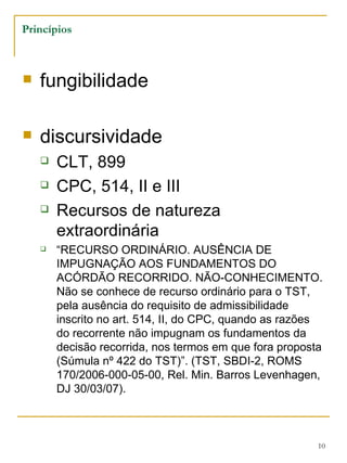Princípios fungibilidade discursividade CLT, 899 CPC, 514, II e III Recursos de natureza extraordinária “ RECURSO ORDINÁRIO. AUSÊNCIA DE IMPUGNAÇÃO AOS FUNDAMENTOS DO ACÓRDÃO RECORRIDO. NÃO-CONHECIMENTO. Não se conhece de recurso ordinário para o TST, pela ausência do requisito de admissibilidade inscrito no art. 514, II, do CPC, quando as razões do recorrente não impugnam os fundamentos da decisão recorrida, nos termos em que fora proposta (Súmula nº 422 do TST)”. (TST, SBDI-2, ROMS 170/2006-000-05-00, Rel. Min. Barros Levenhagen, DJ 30/03/07). 
