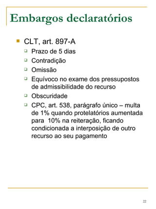 Embargos declaratórios CLT, art. 897-A Prazo de 5 dias Contradição Omissão Equívoco no exame dos pressupostos de admissibilidade do recurso Obscuridade CPC, art. 538, parágrafo único – multa de 1% quando protelatórios aumentada para  10% na reiteração, ficando condicionada a interposição de outro recurso ao seu pagamento  