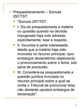 Prequestionamento – Súmula 297/TST: "Súmula 297/TST:  I. Diz-se prequestionada a matéria ou questão quando na decisão impugnada haja sido adotada, explicitamente, tese a respeito. II. Incumbe à parte interessada, desde que a matéria haja sido invocada no recurso principal, opor embargos declaratórios objetivando o pronunciamento sobre o tema, sob pena de preclusão. III. Considera-se prequestionada a questão jurídica invocada no recurso principal sobre a qual se omite o Tribunal de pronunciar tese, não obstante opostos embargos de declaração". 