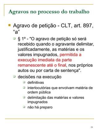 Agravos no processo do trabalho Agravo de petição - CLT, art. 897, “a” § 1º - "O agravo de petição só será recebido quando o agravante delimitar, justificadamente, as matérias e os valores impugnados,  permitida a execução imediata da parte remanescente até o final , nos próprios autos ou por carta de sentença".  decisões na execução definitivas interlocutórias que envolvam matéria de ordem pública delimitação das matérias e valores impugnados não há preparo 