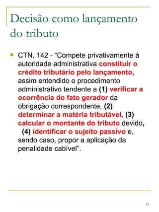 Decisão como lançamento do tributo CTN, 142 - “Compete privativamente à autoridade administrativa  constituir o crédito tributário pelo lançamento , assim entendido o procedimento administrativo tendente a  (1)   verificar a ocorrência do fato gerador  da obrigação correspondente,  (2)   determinar a matéria tributável ,  (3)   calcular o montante do tributo  devido ,  (4)  identificar o sujeito passivo  e, sendo caso, propor a aplicação da penalidade cabível”. 