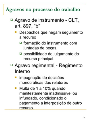 Agravos no processo do trabalho Agravo de instrumento - CLT, art. 897, “b” Despachos que negam seguimento a recurso formação do instrumento com juntadas de peças possibilidade de julgamento do recurso principal Agravo regimental - Regimento Interno impugnação de decisões monocráticas dos relatores Multa de 1 a 10% quando manifestamente inadmissível ou infundado, condicionado o pagamento a interposição de outro recurso 