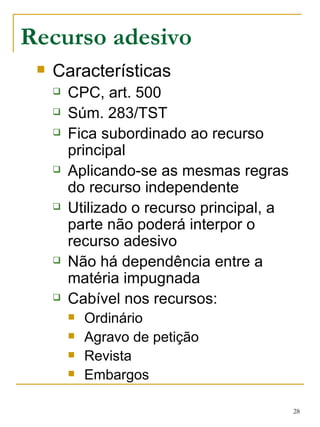 Recurso adesivo Características CPC, art. 500 Súm. 283/TST Fica subordinado ao recurso principal Aplicando-se as mesmas regras do recurso independente Utilizado o recurso principal, a parte não poderá interpor o recurso adesivo Não há dependência entre a matéria impugnada Cabível nos recursos: Ordinário Agravo de petição Revista Embargos 