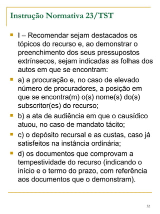 I – Recomendar sejam destacados os tópicos do recurso e, ao demonstrar o preenchimento dos seus pressupostos extrínsecos, sejam indicadas as folhas dos autos em que se encontram: a) a procuração e, no caso de elevado número de procuradores, a posição em que se encontra(m) o(s) nome(s) do(s) subscritor(es) do recurso; b) a ata de audiência em que o causídico atuou, no caso de mandato tácito;  c) o depósito recursal e as custas, caso já satisfeitos na instância ordinária; d) os documentos que comprovam a tempestividade do recurso (indicando o início e o termo do prazo, com referência aos documentos que o demonstram). Instrução Normativa 23/TST 