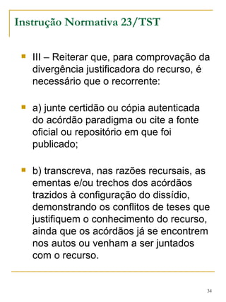 Instrução Normativa 23/TST III – Reiterar que, para comprovação da divergência justificadora do recurso, é necessário que o recorrente: a) junte certidão ou cópia autenticada do acórdão paradigma ou cite a fonte oficial ou repositório em que foi publicado; b) transcreva, nas razões recursais, as ementas e/ou trechos dos acórdãos trazidos à configuração do dissídio, demonstrando os conflitos de teses que justifiquem o conhecimento do recurso, ainda que os acórdãos já se encontrem nos autos ou venham a ser juntados com o recurso. 
