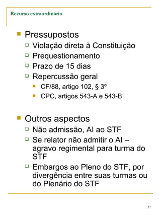 Pressupostos Violação direta à Constituição Prequestionamento Prazo de 15 dias Repercussão geral CF/88, artigo 102, § 3º CPC, artigos 543-A e 543-B Outros aspectos Não admissão, AI ao STF Se relator não admitir o AI – agravo regimental para turma do STF Embargos ao Pleno do STF, por divergência entre suas turmas ou do Plenário do STF Recurso extraordinário 