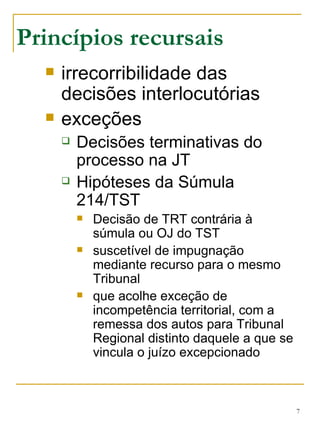 Princípios recursais irrecorribilidade das decisões interlocutórias exceções Decisões terminativas do processo na JT Hipóteses da Súmula 214/TST Decisão de TRT contrária à súmula ou OJ do TST suscetível de impugnação mediante recurso para o mesmo Tribunal que acolhe exceção de incompetência territorial, com a remessa dos autos para Tribunal Regional distinto daquele a que se vincula o juízo excepcionado 