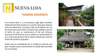 NUEVA LOJA
Si el turista dese ir a la Amazonía, Lago Agrio (nombre
tradicional de Nueva Loja) es un punto clave para alojarse
antes de adentrarse a la selva. Cada 12 de febrero es una
día muy bueno para estar en Nueva Loja, debido a que es
la fecha en que se conmemora el Día del Oriente,
asimismo el 20 de junio que se celebra su cantonización y
es la mejor excusa para comer platos amazónicos como la
chicha de chonta o la guanta.
Pasear por los alrededores de la ciudad es recorrer una
gran mirador, pues naturalmente la ciudad está asentada
en una meseta.
16
 