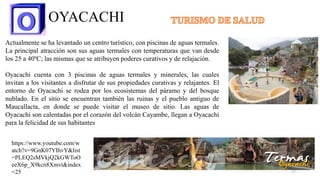 OYACACHI
Actualmente se ha levantado un centro turístico, con piscinas de aguas termales.
La principal atracción son sus aguas termales con temperaturas que van desde
los 25 a 40ºC; las mismas que se atribuyen poderes curativos y de relajación.
Oyacachi cuenta con 3 piscinas de aguas termales y minerales, las cuales
invitan a los visitantes a disfrutar de sus propiedades curativas y relajantes. El
entorno de Oyacachi se rodea por los ecosistemas del páramo y del bosque
nublado. En el sitio se encuentran también las ruinas y el pueblo antiguo de
Maucallacta, en donde se puede visitar el museo de sitio. Las aguas de
Oyacachi son calentadas por el corazón del volcán Cayambe, llegan a Oyacachi
para la felicidad de sus habitantes
https://www.youtube.com/w
atch?v=9GnK07YIhvY&list
=PLEQ2sMVkjQ2kGWToO
eeX6p_X9kcn8Xmvt&index
=25 17
 