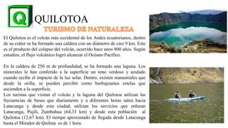 QUILOTOA
El Quilotoa es el volcán más occidental de los Andes ecuatorianos, dentro
de su cráter se ha formado una caldera con un diámetro de casi 9 km. Este
es el producto del colapso del volcán, ocurrido hace unos 800 años. Según
estudios, el flujo volcánico logró alcanzar el Océano Pacífico.
En la caldera de 250 m de profundidad, se ha formado una laguna. Los
minerales le han conferido a la superficie un tono verdoso y azulado
cuando recibe el impacto de la luz solar. Dentro, existen manantiales que
desde la orilla, se pueden percibir como burbujeantes estelas que
ascienden a la superficie.
Los turistas que visitan el volcán y la laguna del Quilotoa utilizan las
frecuencias de buses que diariamente y a diferentes horas salen hacia
Latacunga y desde esta ciudad, utilizan los servicios que enlazan
Latacunga, Pujilí, Zumbahua (64,33 km) y desde esta población al
Quilotoa (12,67 km). El tiempo aproximado de llegada desde Latacunga
hasta el Mirador de Quilota es de 1 hora. 19
 