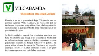 VILCABAMBA
Ubicada al sur de la provincia de Loja, Vilcabamba, que en
quichua significa “Valle Sagrado”, es reconocida por su
exuberante vegetación, su agradable clima y la longevidad de
sus habitantes, la cuál es atribuida, entre otros factores, a las
propiedades del agua.
Su biodiversidad es uno de los principales atractivos que
tiene Vilcabamba, que ofrece a sus visitantes la posibilidad
de realizar caminatas, paseos a caballos, excursiones por sus
gigantescas cascadas, su bosque nublado y su páramo. Se
puede visitar el área de recreación Yambuara, un pequeño
zoológico donde se exhiben animales locales y un gran
invernadero con una gran variedad de orquídeas.
24
 