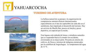 YAHUARCOCHA
La belleza natural de su paisaje y la organización de
competencias automovilísticas internacionales
especialmente en el mes de septiembre de cada año en el
autódromo, han impulsado el desarrollo del turismo. Hay
un servicio de Muelle Bar, paseos en lancha y pesca
deportiva, en especial por la noche.
Esta laguna está rodeada de lomas y miradores naturales
que se suspenden hacia el costado sur-occidente,
erosionadas en su mayor parte. Presenta un entorno de
cultivos, de fincas y terrenos de indígenas enmarcados
por la cordillera de Angochagua. La temperatura del agua
de 11 ºC.
25
 