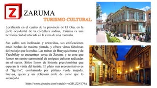 ZARUMA
Localizada en el centro de la provincia de El Oro, en la
parte occidental de la cordillera andina, Zaruma es una
hermosa ciudad ubicada en la cima de una montaña.
Sus calles son inclinadas y retorcidas, sus edificaciones
están hechas de madera pintada, y ofrece vistas fabulosas
del paisaje que la rodea. Las ruinas de Huayquichuma y de
Yacubiñay se encuentran cerca de Zaruma y se cree que
fueron un centro ceremonial de antiguas culturas radicadas
en el sector. Sitios llenos de historia precolombina que
esperan la visita del turista. El plato más representativo es
el “tigrillo”, conformado por plátano verde majado,
huevos, queso y un delicioso corte de carne que lo
acompaña.
https://www.youtube.com/watch?v=aGPLZ2N179A 26
 