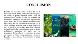CONCLUSIÓN
• Ecuador es conocido como el país de los 4
mundos (Litoral, Andes, Amazonía y Galápagos),
en donde se puede practicar varios tipos de
turismo como: turismo cultural, de aventura, de
naturaleza, ecológico, de descanso, agroturismo
entre otros; por lo que resulta verdaderamente
importante realizar una buena promoción de la
oferta turística para que más turistas lleguen al
país a practicar un turismo sostenible, además
que cada uno de los ecuatorianos se conviertan en
embajadores turísticos del país, que se
empoderen de la cultural y tradiciones propias,
así para en un futuro poder captar más viajeros y
Ecuador se convierta en destino líder a nivel de
América.
27
 
