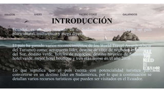 INTRODUCCIÓN
Ecuador, es un país ubicado en el Sudamérica, conocido como un país
pluricultural, multiétnico y mega diverso.
El país ha ganado varios reconocimientos de los World Travel Awards (Óscar
del Turismo) como: aeropuerto líder, destino de viaje de negocios en América
del Sur, destino verde, hoteles de negocios, destino turístico de Sudamérica,
hotel verde, mejor hotel boutique y tren más lujoso en el año 2016.
Lo que significa que el país cuenta con potencialidad turística para
convertirse en un destino líder en Sudamérica, por lo que a continuación se
detallan varios recursos turísticos que pueden ser visitados en el Ecuador.
3
 