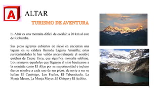 ALTAR
El Altar es una montaña difícil de escalar, a 20 km al este
de Riobamba.
Sus picos agrestes cubiertos de nieve en encierran una
laguna en su caldera llamada Laguna Amarilla; estas
particularidades le han valido ancestralmente el nombre
quichua de Cupac Urcu, que significa montaña sublime.
Los primeros españoles que llegaron al sitio bautizaron a
la montaña como El Altar por su majestuosidad e incluso
dieron nombre a cada uno de sus picos: de norte a sur se
hallan El Canónigo, Los Frailes, El Tabernáculo, La
Monja Menor, La Monja Mayor, El Obispo y El Acólito.
4
 