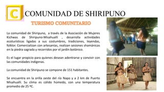 COMUNIDAD DE SHIRIPUNO
La comunidad de Shiripuno, a través de la Asociación de Mujeres
Kichwas de Shiripuno-Misahuallí , desarrolla actividades
ecoturísticas ligadas a sus costumbres, tradiciones, leyendas,
folklor. Comercializan con artesanías, realizan sesiones shamánicas
en la piedra sagrada y recorridos por el jardín botánico.
Es el lugar propicio para quienes desean adentrarse y convivir con
las comunidades indígenas.
La comunidad de Shiripuno se compone de 151 habitantes.
Se encuentra en la orilla oeste del río Napo y a 2 km de Puerto
Misahuallí. Su clima es cálido húmedo, con una temperatura
promedio de 25 ºC. 6
 