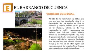EL BARRANCO DE CUENCA
Al lado del río Tomebamba se edificó esta
zona con una vista espectacular vista al río
Tomebamba. En las noches su vista es
iluminada y verlo es disfrutar de una postal.
En El Barranco, además de la vista
espectacular, hay cafés y restaurantes para
disfrutar una deliciosa velada mientras
disfruta de una vista privilegiada. Hay oferta
de gastronomía local e internacional, cocteles
y postres. Además hay caminos iluminados
para recorrer esta zona mientras disfruta del
paisaje y la vista al río. Hay lugares con
presentaciones de shows culturales y obras de
teatro para disfrutar una jornada cultural. 8
 