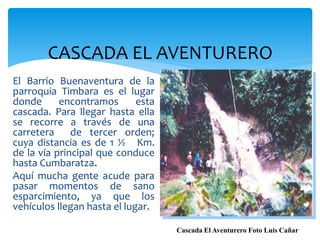 CASCADA EL AVENTURERO
El Barrio Buenaventura de la
parroquia Timbara es el lugar
donde      encontramos       esta
cascada. Para llegar hasta ella
se recorre a través de una
carretera     de tercer orden;
cuya distancia es de 1 ½ Km.
de la vía principal que conduce
hasta Cumbaratza.
Aquí mucha gente acude para
pasar momentos de sano
esparcimiento, ya que los
vehículos llegan hasta el lugar.

                                    Cascada El Aventurero Foto Luis Cañar
 
