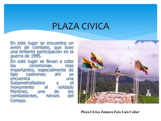 PLAZA CIVICA
En este lugar se encuentra un
avión de combate, que tuvo
una brillante participación en la
guerra de 1995.
En este lugar se llevan a cabo
las       ceremonias          más
importantes, especialmente de
tipo     castrense;    ahí      se
encuentra                     una
Subametralladora         y      el
monumento         al      soldado
Martínez,      uno     de      los
combatientes,      héroes      del
Cenepa.

                                     Plaza Cívica Zamora Foto Luis Cañar
 
