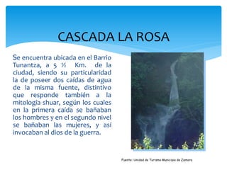 CASCADA LA ROSA
Se encuentra ubicada en el Barrio
Tunantza, a 5 ½ Km. de la
ciudad, siendo su particularidad
la de poseer dos caídas de agua
de la misma fuente, distintivo
que responde también a la
mitología shuar, según los cuales
en la primera caída se bañaban
los hombres y en el segundo nivel
se bañaban las mujeres, y así
invocaban al dios de la guerra.


                                    Fuente: Unidad de Turismo Municipio de Zamora
 