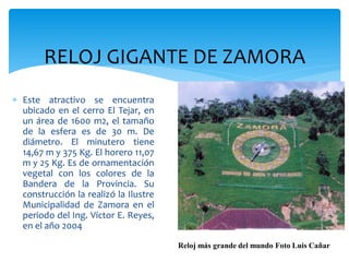RELOJ GIGANTE DE ZAMORA
 Este atractivo se encuentra
  ubicado en el cerro El Tejar, en
  un área de 1600 m2, el tamaño
  de la esfera es de 30 m. De
  diámetro. El minutero tiene
  14,67 m y 375 Kg. El horero 11,07
  m y 25 Kg. Es de ornamentación
  vegetal con los colores de la
  Bandera de la Provincia. Su
  construcción la realizó la Ilustre
  Municipalidad de Zamora en el
  periodo del Ing. Víctor E. Reyes,
  en el año 2004

                                       Reloj más grande del mundo Foto Luis Cañar
 