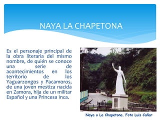 NAYA LA CHAPETONA

Es el personaje principal de
la obra literaria del mismo
nombre, de quién se conoce
una          serie         de
acontecimientos en los
territorio       de       los
Yaguarzongos y Pacamoros,
de una joven mestiza nacida
en Zamora, hija de un militar
Español y una Princesa Inca.


                                Naya o La Chapetona. Foto Luis Cañar
 