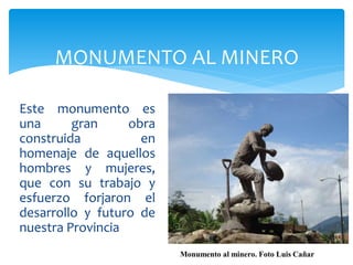 MONUMENTO AL MINERO

Este monumento es
una      gran     obra
construida          en
homenaje de aquellos
hombres y mujeres,
que con su trabajo y
esfuerzo forjaron el
desarrollo y futuro de
nuestra Provincia
                         Monumento al minero. Foto Luis Cañar
 