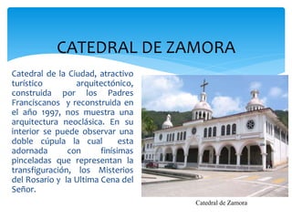 CATEDRAL DE ZAMORA
Catedral de la Ciudad, atractivo
turístico        arquitectónico,
construida por los Padres
Franciscanos y reconstruida en
el año 1997, nos muestra una
arquitectura neoclásica. En su
interior se puede observar una
doble cúpula la cual          esta
adornada       con      finísimas
pinceladas que representan la
transfiguración, los Misterios
del Rosario y la Ultima Cena del
Señor.
                                     Catedral de Zamora
 