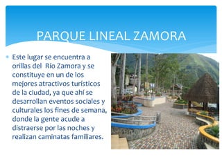 PARQUE LINEAL ZAMORA
 Este lugar se encuentra a
  orillas del Río Zamora y se
  constituye en un de los
  mejores atractivos turísticos
  de la ciudad, ya que ahí se
  desarrollan eventos sociales y
  culturales los fines de semana,
  donde la gente acude a
  distraerse por las noches y
  realizan caminatas familiares.
 