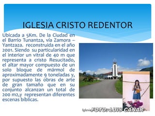 IGLESIA CRISTO REDENTOR
Ubicada a 5Km. De la Ciudad en
el Barrio Tunantza, vía Zamora –
Yantzaza. reconstruida en el año
2001. Siendo su particularidad en
el interior un vitral de 40 m que
representa a cristo Resucitado,
el altar mayor compuesto de un
solo bloque de mármol de
aproximadamente 9 toneladas y,
por supuesto las obras de arte
de gran tamaño que en su
conjunto alcanzan un total de
200 m2,y representan diferentes
escenas bíblicas.
                                    Iglesia sector La Chacra Foto Luis Cañar
 