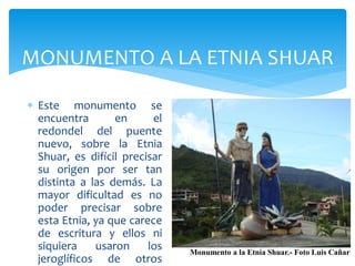 MONUMENTO A LA ETNIA SHUAR

 Este monumento se
  encuentra       en      el
  redondel del puente
  nuevo, sobre la Etnia
  Shuar, es difícil precisar
  su origen por ser tan
  distinta a las demás. La
  mayor dificultad es no
  poder precisar sobre
  esta Etnia, ya que carece
  de escritura y ellos ni
  siquiera    usaron     los   Monumento a la Etnia Shuar.- Foto Luis Cañar
  jeroglíficos de otros
 