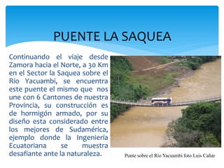 PUENTE LA SAQUEA
Continuando el viaje desde
Zamora hacia el Norte, a 30 Km
en el Sector la Saquea sobre el
Río Yacuambi, se encuentra
este puente el mismo que nos
une con 6 Cantones de nuestra
Provincia, su construcción es
de hormigón armado, por su
diseño esta considerado entre
los mejores de Sudamérica,
ejemplo donde la Ingeniería
Ecuatoriana      se    muestra
desafiante ante la naturaleza.    Punte sobre el Río Yacuambi foto Luis Cañar
 