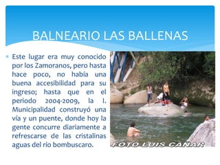 BALNEARIO LAS BALLENAS
 Este lugar era muy conocido
  por los Zamoranos, pero hasta
  hace poco, no había una
  buena accesibilidad para su
  ingreso; hasta que en el
  periodo 2004-2009, la I.
  Municipalidad construyó una
  vía y un puente, donde hoy la
  gente concurre diariamente a
  refrescarse de las cristalinas
  aguas del río bombuscaro.
 
