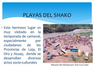 PLAYAS DEL SHAKO

 Este hermoso lugar es
  muy visitado en la
  temporada de carnaval,
  especialmente        por
  ciudadanos      de    las
  Provincias de Loja, El
  Oro y Azuay, donde se
  desarrollan     diversos
  actos socio-culturales
                              Balneario Río Bombuscaro. Foto Luis Cañar
 