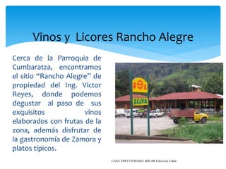 Vinos y Licores Rancho Alegre
Cerca de la Parroquia de
Cumbaratza, encontramos
el sitio “Rancho Alegre” de
propiedad del Ing. Víctor
Reyes, donde podemos
degustar al paso de sus
exquisitos            vinos
elaborados con frutas de la
zona, además disfrutar de
la gastronomía de Zamora y
platos típicos.
                              CASA TIPO VIVIENDA SHUAR Foto Luis Cañar
 
