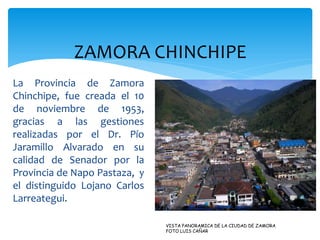 ZAMORA CHINCHIPE
La Provincia de Zamora
Chinchipe, fue creada el 10
de noviembre de 1953,
gracias a las gestiones
realizadas por el Dr. Pío
Jaramillo Alvarado en su
calidad de Senador por la
Provincia de Napo Pastaza, y
el distinguido Lojano Carlos
Larreategui.

                               VISTA PANORAMICA DE LA CIUDAD DE ZAMORA
                               FOTO LUIS CAÑAR
 