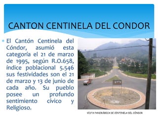 CANTON CENTINELA DEL CONDOR
 El Cantón Centinela del
  Cóndor, asumió esta
  categoría el 21 de marzo
  de 1995, según R.O.658,
  índice poblacional 5.546
  sus festividades son el 21
  de marzo y 13 de junio de
  cada año. Su pueblo
  posee      un    profundo
  sentimiento     cívico   y
  Religioso.
                               VISTA PANORÁMICA DE CENTINELA DEL CÓNDOR
 