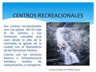 CENTROS RECREACIONALES
Sus centros recreacionales
son: Las playas del río Cuje
el río Zamora y sus
hermosas cascadas que
caen desde lo alto de la
montaña; la iglesia de la
ciudad con el Monasterio
de las Hermanas Clarisas.
Cuenta con los servicios
básicos e infraestructura
hotelera,    medios       de
comunicación, y transporte.
                               Cascada la Guajira Foto Wilfrido Jiménez
 