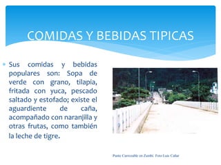 COMIDAS Y BEBIDAS TIPICAS
 Sus comidas y bebidas
  populares son: Sopa de
  verde con grano, tilapia,
  fritada con yuca, pescado
  saltado y estofado; existe el
  aguardiente       de   caña,
  acompañado con naranjilla y
  otras frutas, como también
  la leche de tigre.

                                  Punte Carrozable en Zumbí. Foto Luis Cañar
 