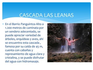 CASCADA LAS LEANAS
 En el Barrio Panguintza Alto a
  1.200 metros de caminata por
  un sendero adecentado, se
  puede apreciar variedad de
  árboles, orquídeas y aves, ahí
  se encuentra esta cascada ,
  famosa por su caída de 45 m,
  cuenta con cabañas y
  represamiento de agua clara y
  cristalina, y se puede disfrutar
  del agua con hidromasaje.
 