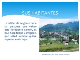 SUS HABITANTES
La calidez de su gente hacia
las personas que visitan
este floreciente Cantón, es
muy hospitalaria y amigable,
que usted siempre quiere
regresar a este lugar.




                               Vista Panorámica del Cantón Centinela del Cóndor
 