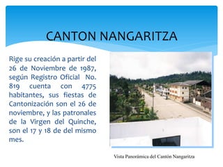 CANTON NANGARITZA
Rige su creación a partir del
26 de Noviembre de 1987,
según Registro Oficial No.
819 cuenta con 4775
habitantes, sus fiestas de
Cantonización son el 26 de
noviembre, y las patronales
de la Virgen del Quinche,
son el 17 y 18 de del mismo
mes.

                                Vista Panorámica del Cantón Nangaritza
 