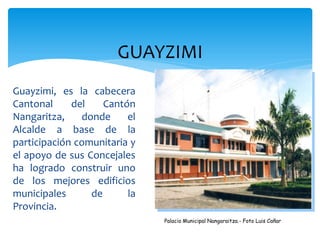 GUAYZIMI
Guayzimi, es la cabecera
Cantonal     del    Cantón
Nangaritza,    donde     el
Alcalde a base de la
participación comunitaria y
el apoyo de sus Concejales
ha logrado construir uno
de los mejores edificios
municipales      de      la
Provincia.
                              Palacio Municipal Nangaraitza.- Foto Luis Cañar
 