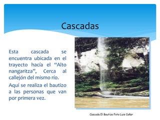 Cascadas

Esta      cascada       se
encuentra ubicada en el
trayecto hacía el “Alto
nangaritza”, Cerca al
callejón del mismo río.
Aquí se realiza el bautizo
a las personas que van
por primera vez.

                             Cascada El Bautizo Foto Luis Cañar
 
