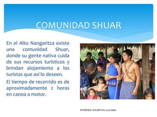COMUNIDAD SHUAR
En el Alto Nangaritza existe
una     comunidad       Shuar,
donde su gente nativa cuida
de sus recursos turísticos y
brindan alojamiento a los
turistas que así lo deseen.
El tiempo de recorrido es de
aproximadamente 2 horas
en canoa a motor.

                                 VIVIENDA SHUAR Foto Luis Cañar
 