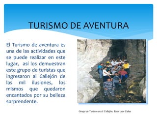 TURISMO DE AVENTURA
El Turismo de aventura es
una de las actividades que
se puede realizar en este
lugar, así los demuestran
este grupo de turistas que
ingresaron al Callejón de
las mil ilusiones, los
mismos que quedaron
encantados por su belleza
sorprendente.
                             Grupo de Turistas en el Callejón. Foto Luis Cañar
 