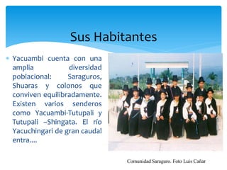 Sus Habitantes
 Yacuambi cuenta con una
  amplia           diversidad
  poblacional:     Saraguros,
  Shuaras y colonos que
  conviven equilibradamente.
  Existen varios senderos
  como Yacuambi-Tutupali y
  Tutupali –Shingata. El río
  Yacuchingari de gran caudal
  entra....

                                Comunidad Saraguro. Foto Luis Cañar
 