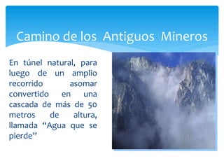 Camino de los Antiguos Mineros
En túnel natural, para
luego de un amplio
recorrido      asomar
convertido en una
cascada de más de 50
metros    de    altura,
llamada “Agua que se
pierde”
 