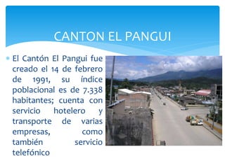 CANTON EL PANGUI
 El Cantón El Pangui fue
  creado el 14 de febrero
  de 1991, su índice
  poblacional es de 7.338
  habitantes; cuenta con
  servicio   hotelero    y
  transporte de varias
  empresas,         como
  también         servicio
  telefónico
 